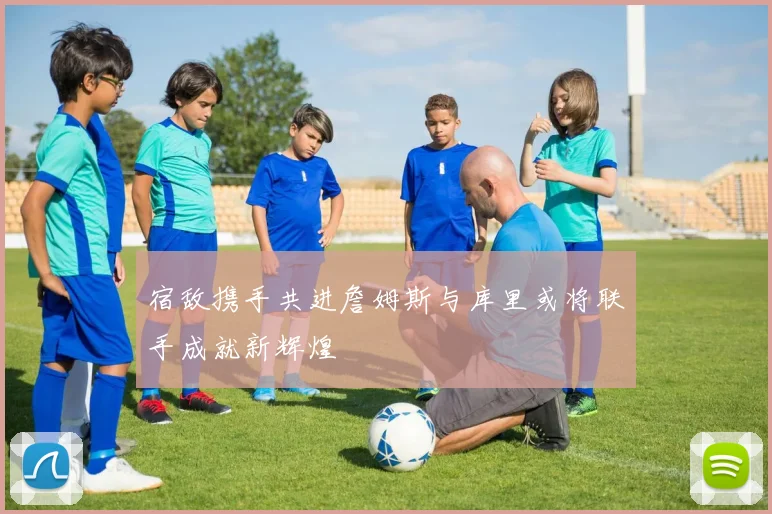 宿敌携手共进詹姆斯与库里或将联手成就新辉煌