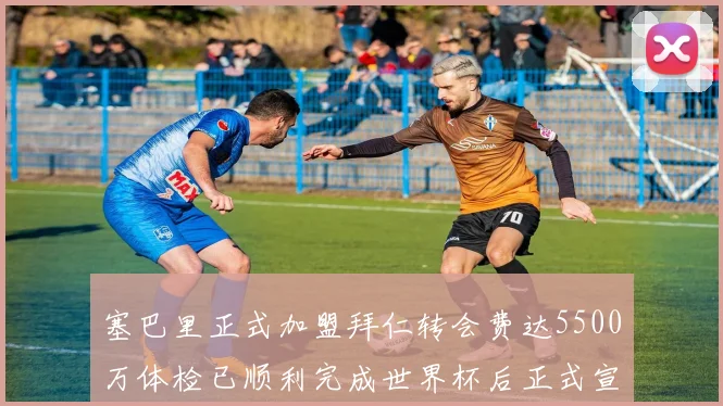 塞巴里正式加盟拜仁转会费达5500万体检已顺利完成世界杯后正式宣布