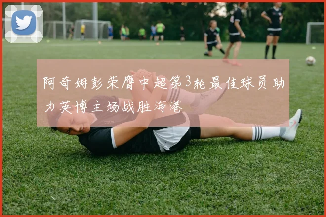阿奇姆彭荣膺中超第3轮最佳球员助力英博主场战胜海港