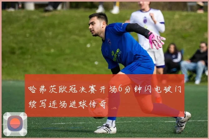 哈弗茨欧冠决赛开场6分钟闪电破门续写连场进球传奇
