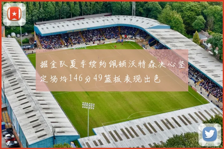 掘金队夏季续约佩顿沃特森决心坚定场均146分49篮板表现出色