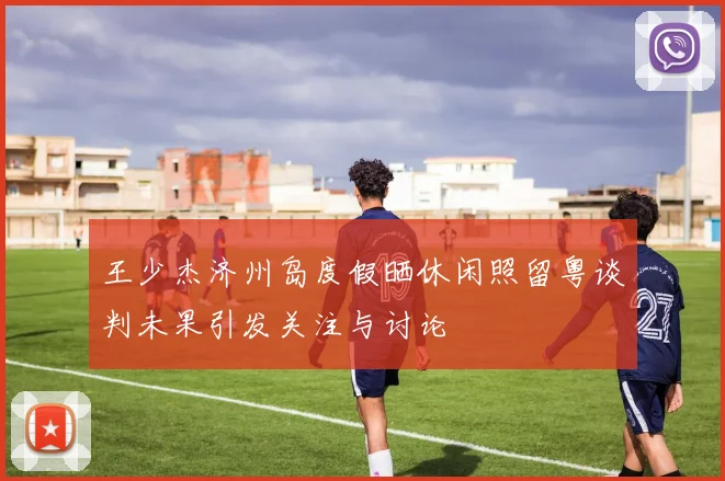 王少杰济州岛度假晒休闲照留粤谈判未果引发关注与讨论