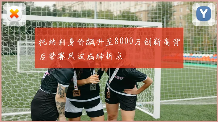 托纳利身价飙升至8000万创新高背后禁赛风波成转折点