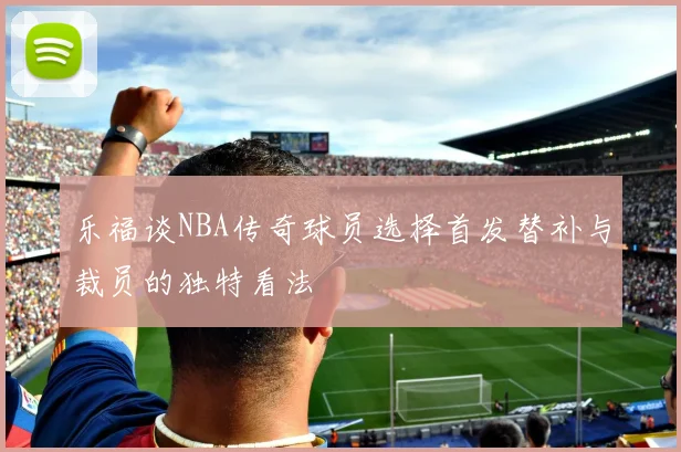 乐福谈NBA传奇球员选择首发替补与裁员的独特看法