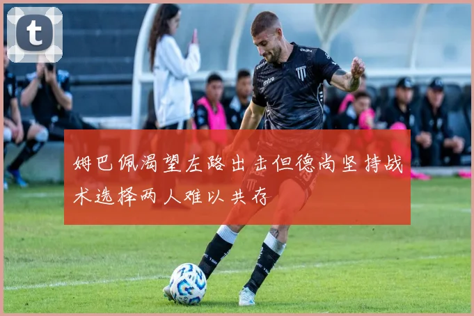 姆巴佩渴望左路出击但德尚坚持战术选择两人难以共存