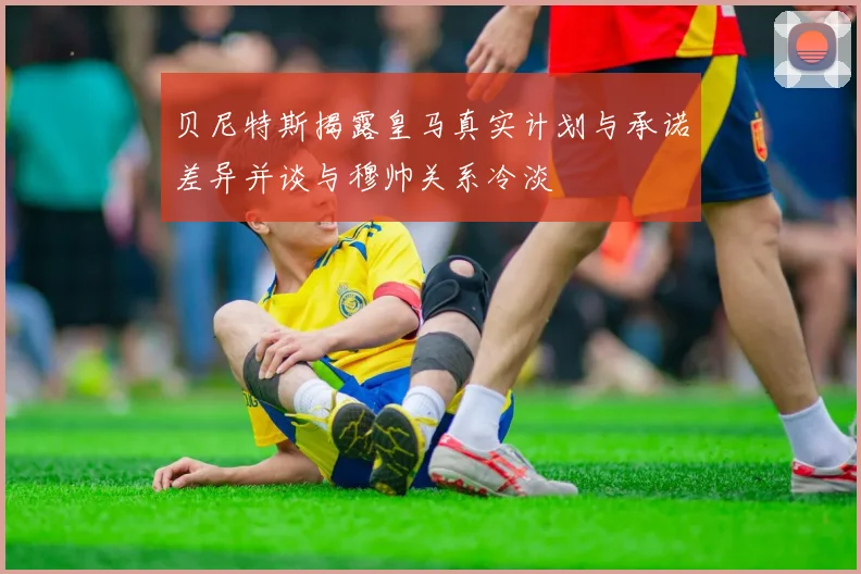 贝尼特斯揭露皇马真实计划与承诺差异并谈与穆帅关系冷淡