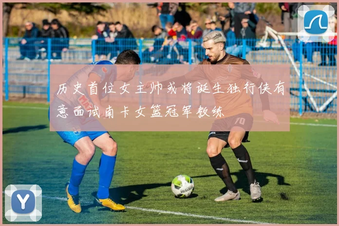 历史首位女主帅或将诞生独行侠有意面试南卡女篮冠军教练