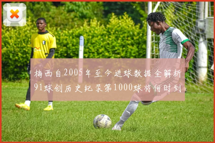 梅西自2005年至今进球数据全解析91球创历史纪录第1000球将何时到来