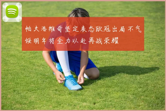 帕夫洛维奇坚定表态欧冠出局不气馁明年将全力以赴再战荣耀