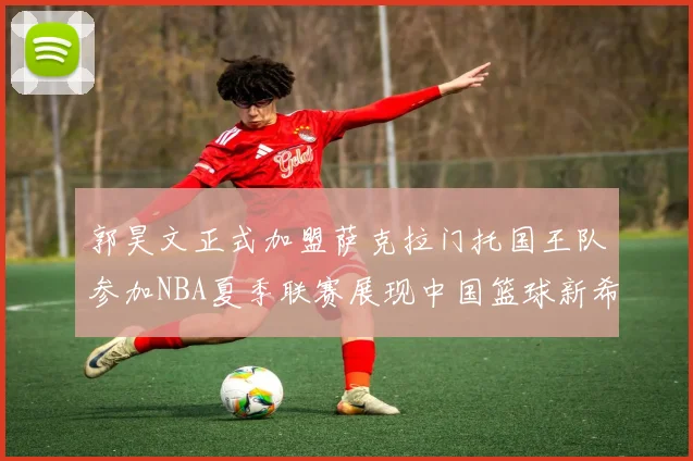 郭昊文正式加盟萨克拉门托国王队参加NBA夏季联赛展现中国篮球新希望