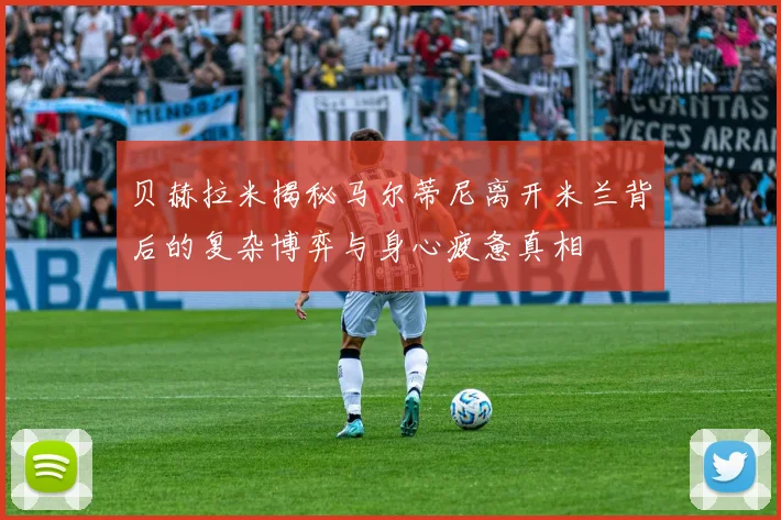 贝赫拉米揭秘马尔蒂尼离开米兰背后的复杂博弈与身心疲惫真相