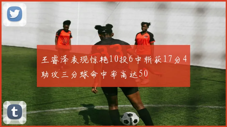 王睿泽表现惊艳10投6中斩获17分4助攻三分球命中率高达50
