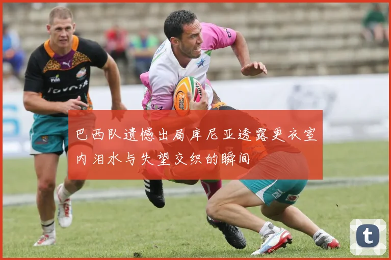 巴西队遗憾出局库尼亚透露更衣室内泪水与失望交织的瞬间