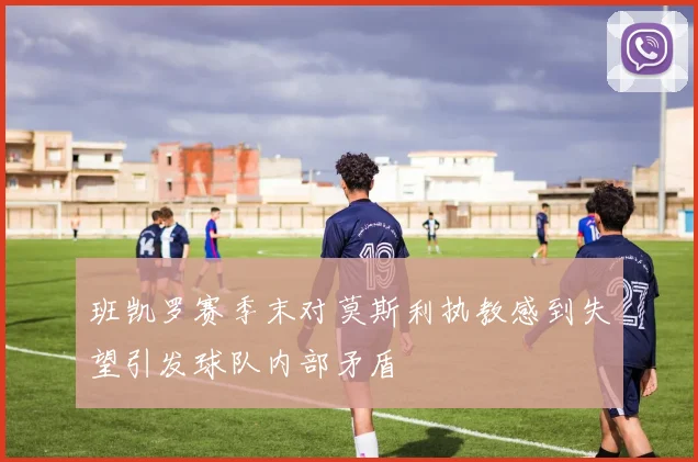 班凯罗赛季末对莫斯利执教感到失望引发球队内部矛盾