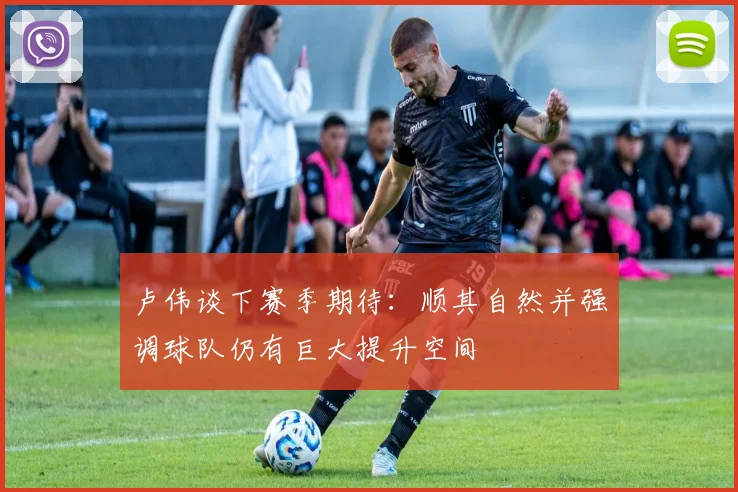 卢伟谈下赛季期待：顺其自然并强调球队仍有巨大提升空间