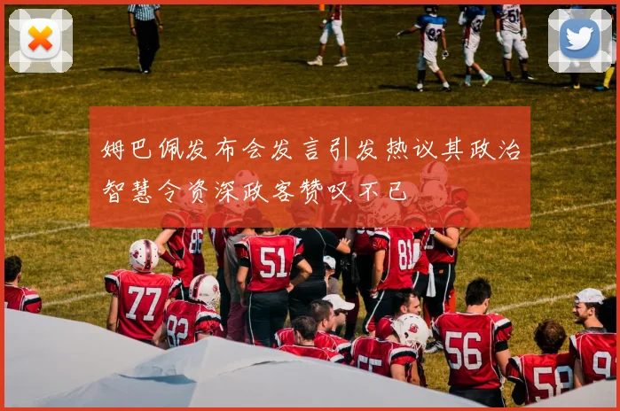 姆巴佩发布会发言引发热议其政治智慧令资深政客赞叹不已