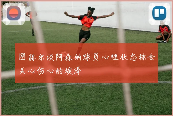图赫尔谈阿森纳球员心理状态称会关心伤心的埃泽