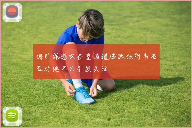 姆巴佩感叹在皇马遭遇孤独阿韦洛亚对他不公引发关注