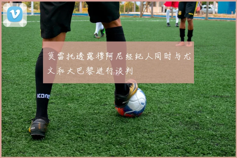 莫雷托透露穆阿尼经纪人同时与尤文和大巴黎进行谈判