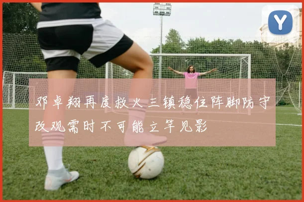 邓卓翔再度救火三镇稳住阵脚防守改观需时不可能立竿见影