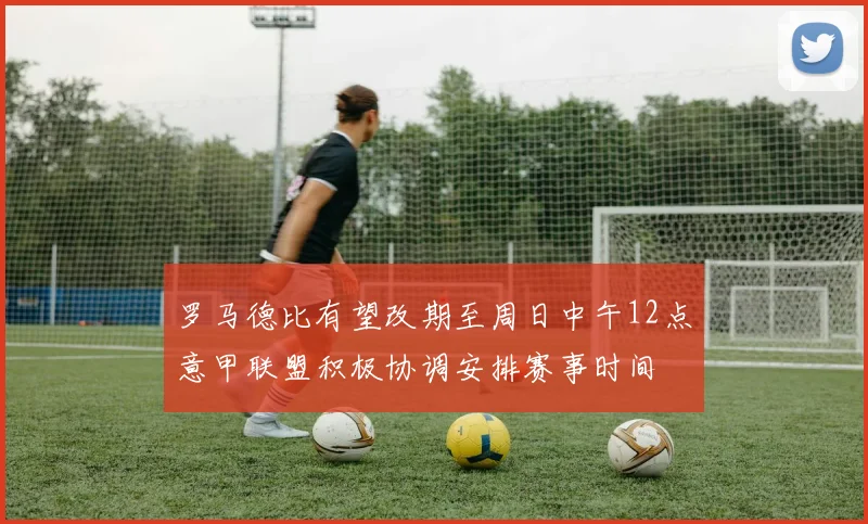 罗马德比有望改期至周日中午12点意甲联盟积极协调安排赛事时间