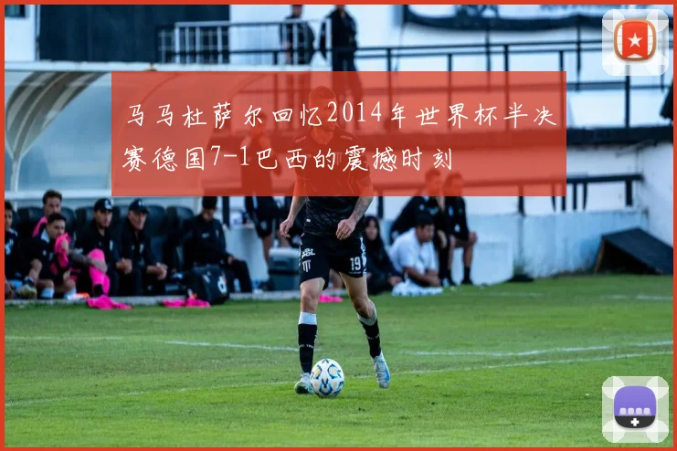马马杜萨尔回忆2014年世界杯半决赛德国7-1巴西的震撼时刻