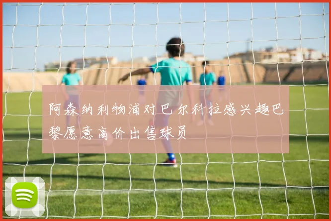 阿森纳利物浦对巴尔科拉感兴趣巴黎愿意高价出售球员