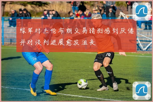 绿军对杰伦布朗交易猜测感到厌倦并对谈判进展愈发沮丧