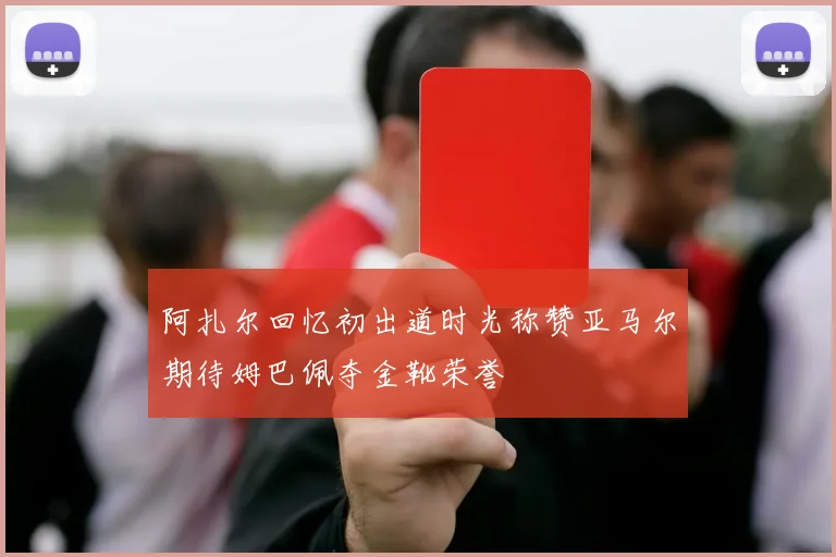 阿扎尔回忆初出道时光称赞亚马尔期待姆巴佩夺金靴荣誉