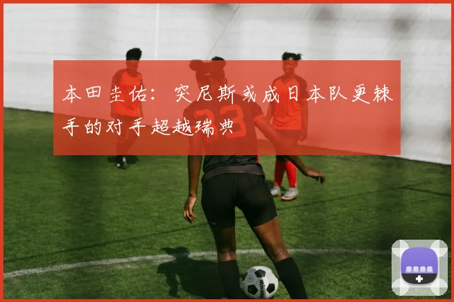 本田圭佑：突尼斯或成日本队更棘手的对手超越瑞典