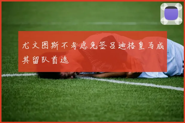 尤文图斯不考虑免签吕迪格皇马成其留队首选