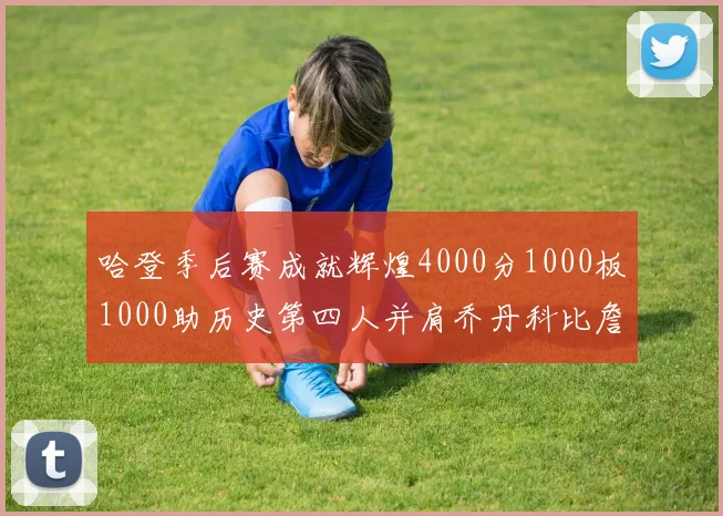 哈登季后赛成就辉煌4000分1000板1000助历史第四人并肩乔丹科比詹姆斯