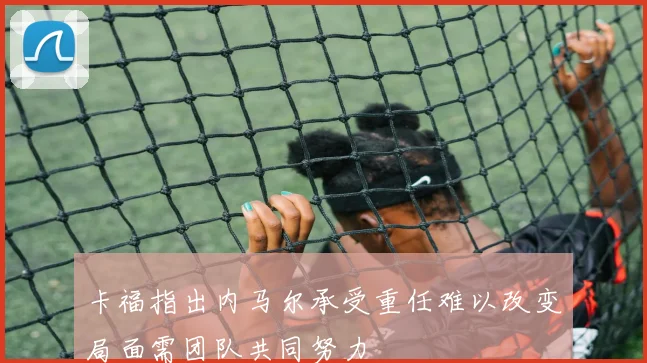 卡福指出内马尔承受重任难以改变局面需团队共同努力