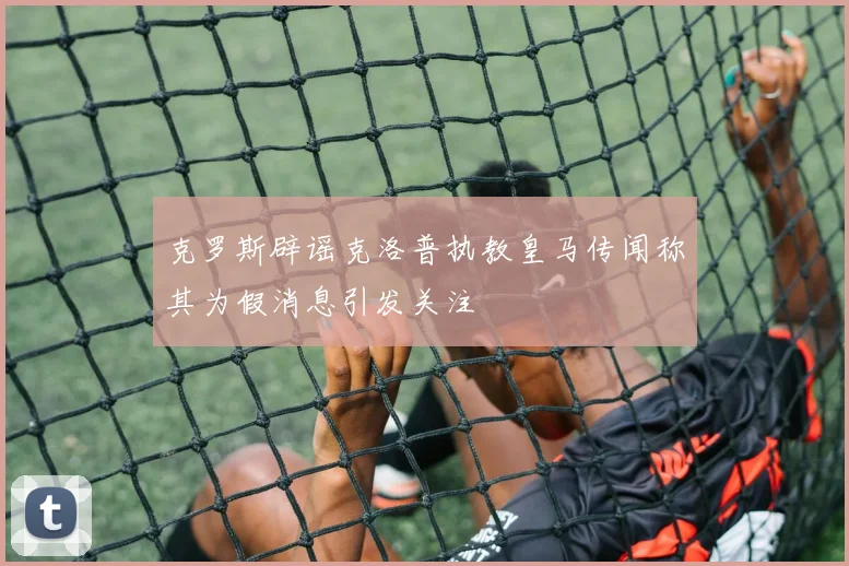 克罗斯辟谣克洛普执教皇马传闻称其为假消息引发关注