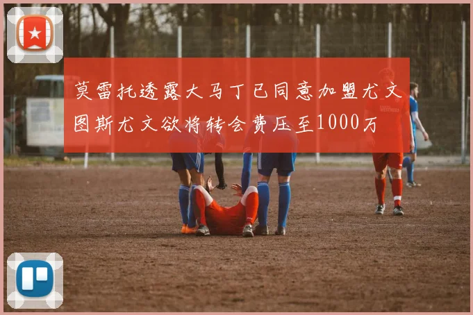 莫雷托透露大马丁已同意加盟尤文图斯尤文欲将转会费压至1000万